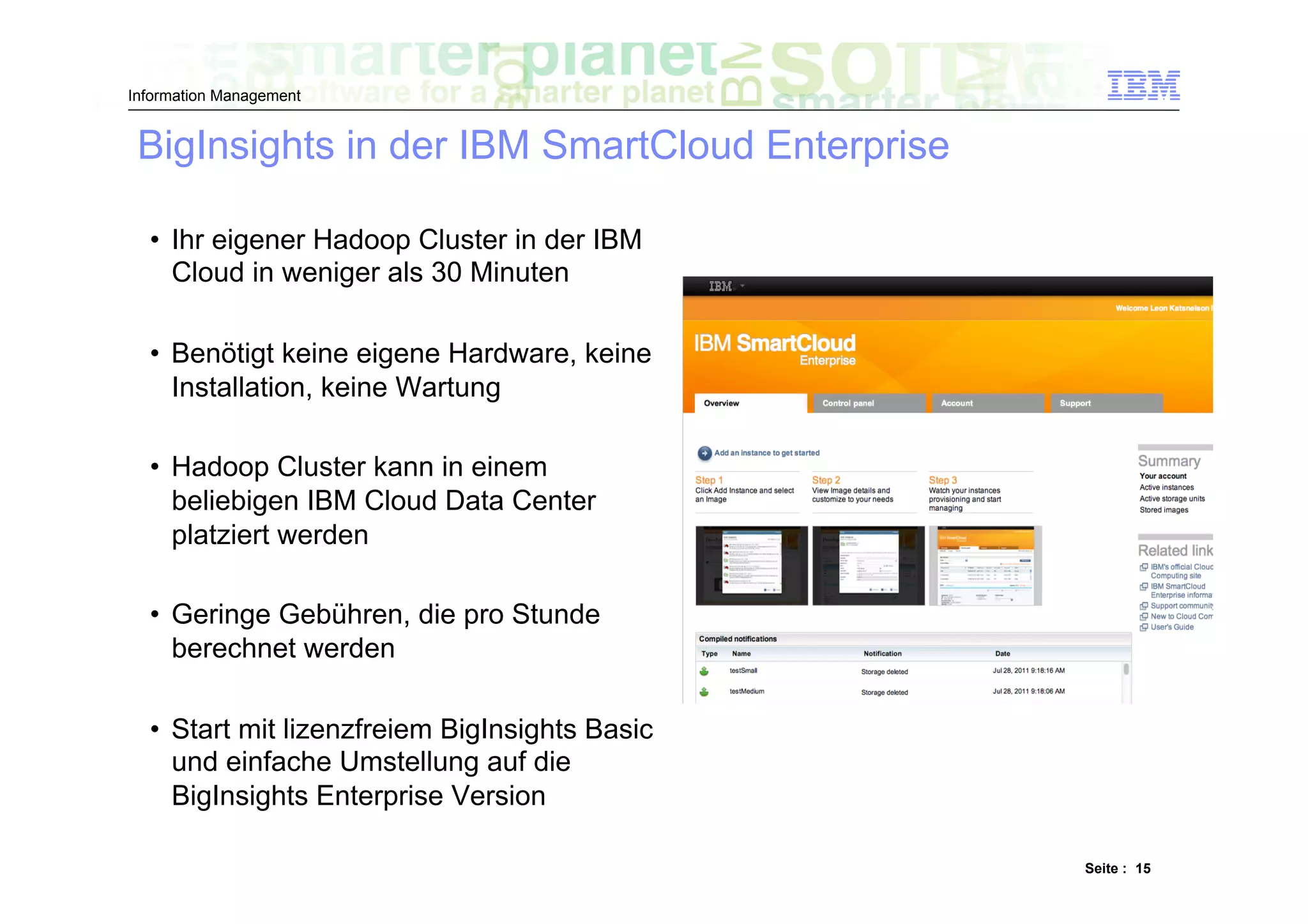 Information Management


 BigInsights in der IBM SmartCloud Enterprise

  •  Ihr eigener Hadoop Cluster in der IBM
     Cloud in weniger als 30 Minuten

  •  Benötigt keine eigene Hardware, keine
     Installation, keine Wartung

  •  Hadoop Cluster kann in einem
     beliebigen IBM Cloud Data Center
     platziert werden

  •  Geringe Gebühren, die pro Stunde
     berechnet werden

  •  Start mit lizenzfreiem BigInsights Basic
     und einfache Umstellung auf die
     BigInsights Enterprise Version

                                                Seite : 15
 