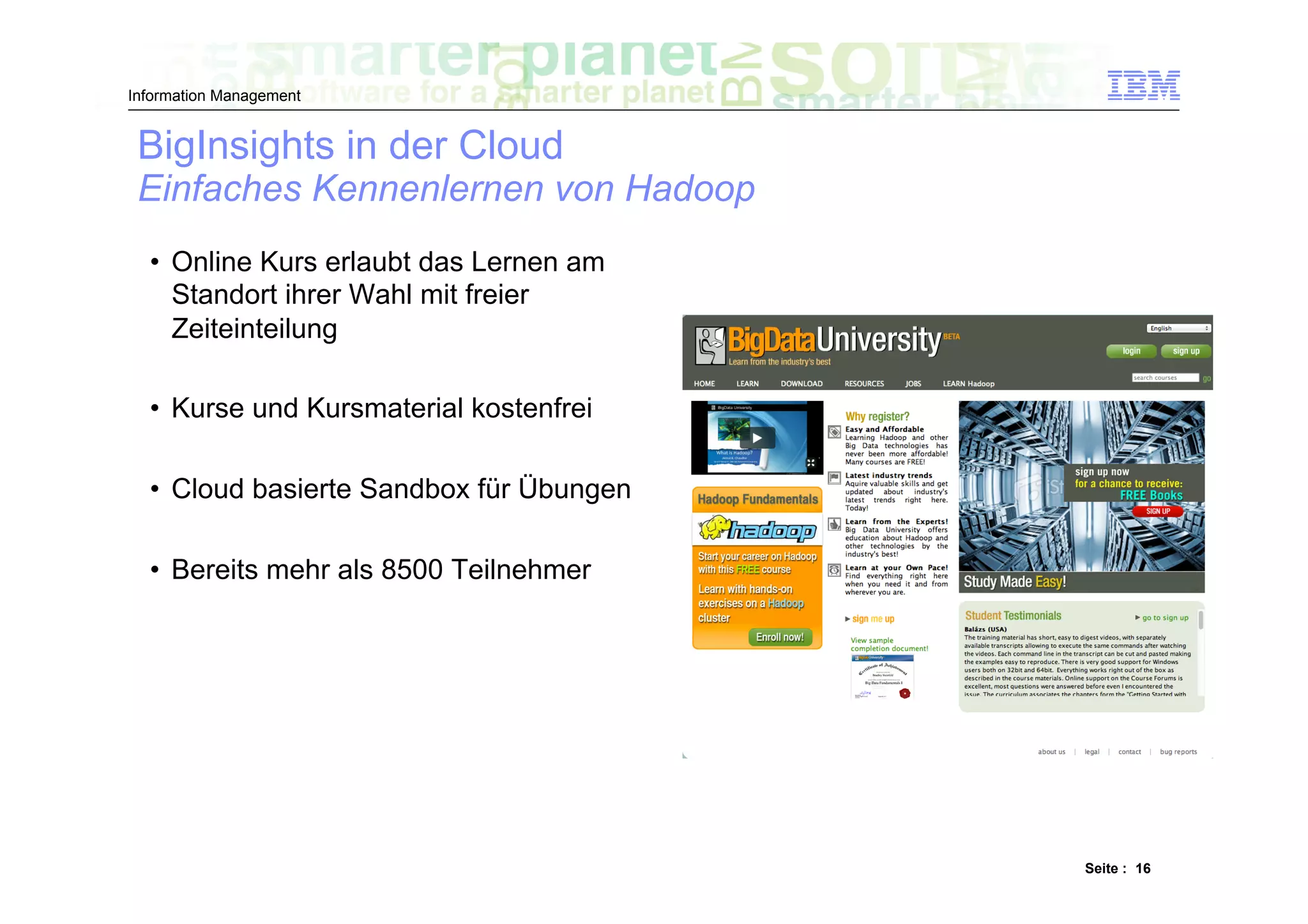 Information Management


 BigInsights in der Cloud
 Einfaches Kennenlernen von Hadoop
  •  Online Kurs erlaubt das Lernen am
     Standort ihrer Wahl mit freier
     Zeiteinteilung

  •  Kurse und Kursmaterial kostenfrei

  •  Cloud basierte Sandbox für Übungen

  •  Bereits mehr als 8500 Teilnehmer




                                          Seite : 16
 