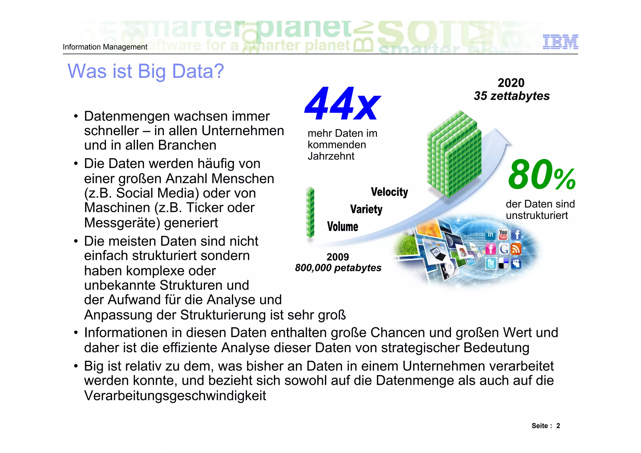 Information Management


 Was ist Big Data?                                                         2020

  •  Datenmengen wachsen immer
     schneller – in allen Unternehmen
                                         44x
                                           mehr Daten im
                                                                       35 zettabytes



     und in allen Branchen                 kommenden
                                           Jahrzehnt
  •  Die Daten werden häufig von
     einer großen Anzahl Menschen
     (z.B. Social Media) oder von
                                                                            80%
                                                                           der Daten sind
     Maschinen (z.B. Ticker oder
                                                                           unstrukturiert
     Messgeräte) generiert
  •  Die meisten Daten sind nicht
     einfach strukturiert sondern              2009
     haben komplexe oder                 800,000 petabytes
     unbekannte Strukturen und
     der Aufwand für die Analyse und
     Anpassung der Strukturierung ist sehr groß
  •  Informationen in diesen Daten enthalten große Chancen und großen Wert und
     daher ist die effiziente Analyse dieser Daten von strategischer Bedeutung
  •  Big ist relativ zu dem, was bisher an Daten in einem Unternehmen verarbeitet
     werden konnte, und bezieht sich sowohl auf die Datenmenge als auch auf die
     Verarbeitungsgeschwindigkeit

                                                                                 Seite : 2
 