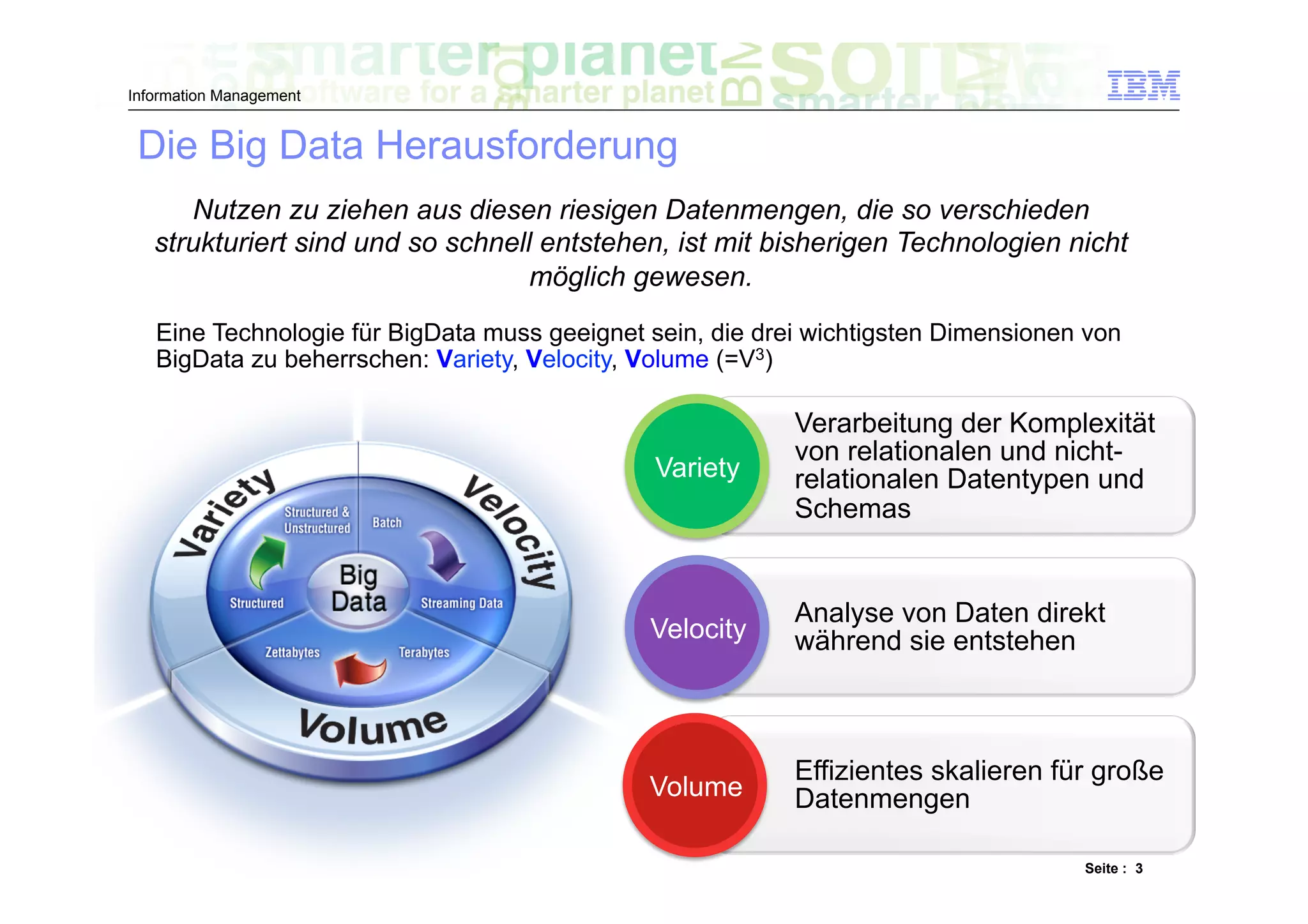 Information Management


 Die Big Data Herausforderung
      Nutzen zu ziehen aus diesen riesigen Datenmengen, die so verschieden
   strukturiert sind und so schnell entstehen, ist mit bisherigen Technologien nicht
                                   möglich gewesen.
   Eine Technologie für BigData muss geeignet sein, die drei wichtigsten Dimensionen von
   BigData zu beherrschen: Variety, Velocity, Volume (=V3)

                                                           Verarbeitung der Komplexität
                                                           von relationalen und nicht-
                                              Variety      relationalen Datentypen und
                                                           Schemas


                                                           Analyse von Daten direkt
                                              Velocity     während sie entstehen



                                                           Effizientes skalieren für große
                                              Volume       Datenmengen

                                                                                    Seite : 3
 