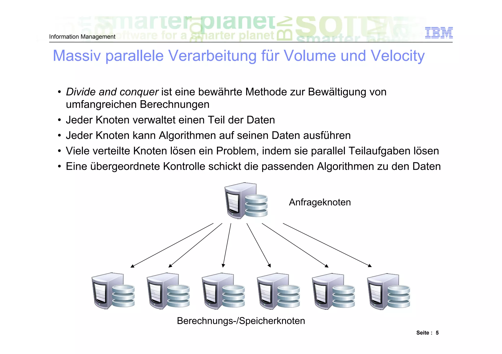 Information Management


 Massiv parallele Verarbeitung für Volume und Velocity

  •  Divide and conquer ist eine bewährte Methode zur Bewältigung von
     umfangreichen Berechnungen
  •  Jeder Knoten verwaltet einen Teil der Daten
  •  Jeder Knoten kann Algorithmen auf seinen Daten ausführen
  •  Viele verteilte Knoten lösen ein Problem, indem sie parallel Teilaufgaben lösen
  •  Eine übergeordnete Kontrolle schickt die passenden Algorithmen zu den Daten


                                                   Anfrageknoten




                           Berechnungs-/Speicherknoten
                                                                              Seite : 5
 