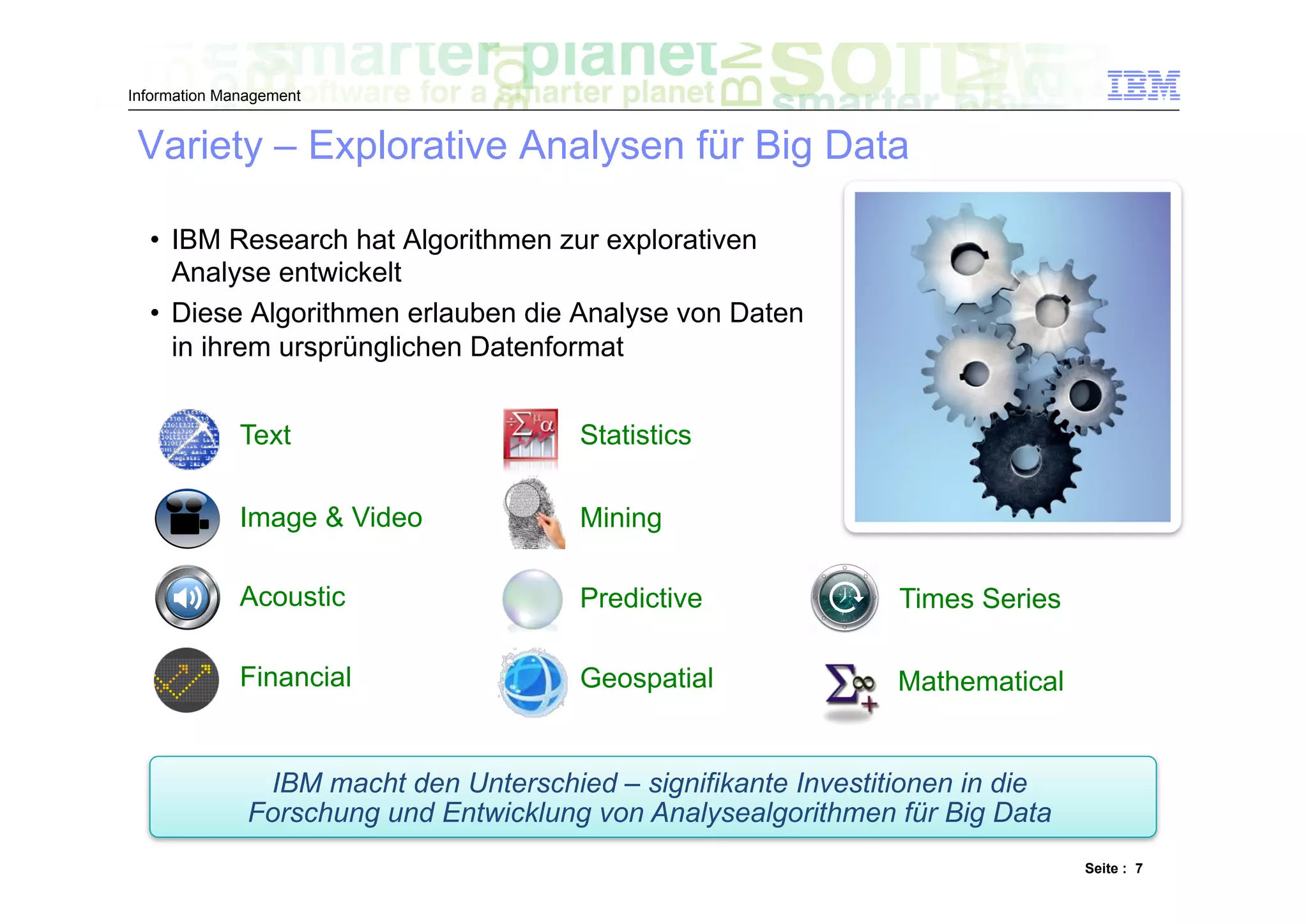 Information Management


 Variety – Explorative Analysen für Big Data

  •  IBM Research hat Algorithmen zur explorativen
     Analyse entwickelt
  •  Diese Algorithmen erlauben die Analyse von Daten
     in ihrem ursprünglichen Datenformat


              Text                      Statistics

              Image & Video             Mining

              Acoustic                  Predictive               Times Series

              Financial                 Geospatial               Mathematical


                IBM macht den Unterschied – signifikante Investitionen in die
               Forschung und Entwicklung von Analysealgorithmen für Big Data
                                                                                Seite : 7
 