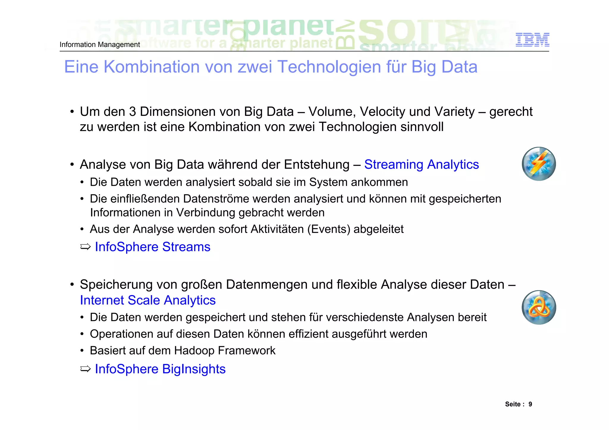 Information Management


 Eine Kombination von zwei Technologien für Big Data

  •  Um den 3 Dimensionen von Big Data – Volume, Velocity und Variety – gerecht
     zu werden ist eine Kombination von zwei Technologien sinnvoll

  •  Analyse von Big Data während der Entstehung – Streaming Analytics
     •  Die Daten werden analysiert sobald sie im System ankommen
     •  Die einfließenden Datenströme werden analysiert und können mit gespeicherten
        Informationen in Verbindung gebracht werden
     •  Aus der Analyse werden sofort Aktivitäten (Events) abgeleitet
     ➯  InfoSphere Streams

  •  Speicherung von großen Datenmengen und flexible Analyse dieser Daten –
     Internet Scale Analytics
     •  Die Daten werden gespeichert und stehen für verschiedenste Analysen bereit
     •  Operationen auf diesen Daten können effizient ausgeführt werden
     •  Basiert auf dem Hadoop Framework
     ➯  InfoSphere BigInsights

                                                                                       Seite : 9
 