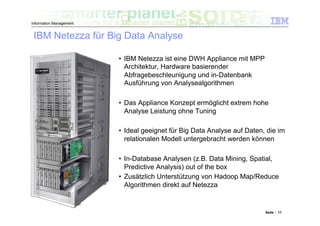 Information Management


 IBM Netezza für Big Data Analyse

                         •  IBM Netezza ist eine DWH Appliance mit MPP
                            Architektur, Hardware basierender
                            Abfragebeschleunigung und in-Datenbank
                            Ausführung von Analysealgorithmen

                         •  Das Appliance Konzept ermöglicht extrem hohe
                            Analyse Leistung ohne Tuning

                         •  Ideal geeignet für Big Data Analyse auf Daten, die im
                            relationalen Modell untergebracht werden können

                         •  In-Database Analysen (z.B. Data Mining, Spatial,
                            Predictive Analysis) out of the box
                         •  Zusätzlich Unterstützung von Hadoop Map/Reduce
                            Algorithmen direkt auf Netezza


                                                                          Seite : 11
 