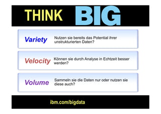 THINK
Information Management




        Variety           Nutzen sie bereits das Potential ihrer
                          unstrukturierten Daten?



                          Können sie durch Analyse in Echtzeit besser
        Velocity          werden?



                          Sammeln sie die Daten nur oder nutzen sie
        Volume            diese auch?



                         ibm.com/bigdata
                                                                        Seite : 18
 