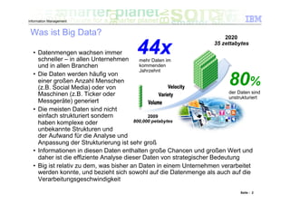 Information Management


 Was ist Big Data?                                                         2020

  •  Datenmengen wachsen immer
     schneller – in allen Unternehmen
                                         44x
                                           mehr Daten im
                                                                       35 zettabytes



     und in allen Branchen                 kommenden
                                           Jahrzehnt
  •  Die Daten werden häufig von
     einer großen Anzahl Menschen
     (z.B. Social Media) oder von
                                                                            80%
                                                                           der Daten sind
     Maschinen (z.B. Ticker oder
                                                                           unstrukturiert
     Messgeräte) generiert
  •  Die meisten Daten sind nicht
     einfach strukturiert sondern              2009
     haben komplexe oder                 800,000 petabytes
     unbekannte Strukturen und
     der Aufwand für die Analyse und
     Anpassung der Strukturierung ist sehr groß
  •  Informationen in diesen Daten enthalten große Chancen und großen Wert und
     daher ist die effiziente Analyse dieser Daten von strategischer Bedeutung
  •  Big ist relativ zu dem, was bisher an Daten in einem Unternehmen verarbeitet
     werden konnte, und bezieht sich sowohl auf die Datenmenge als auch auf die
     Verarbeitungsgeschwindigkeit

                                                                                 Seite : 2
 