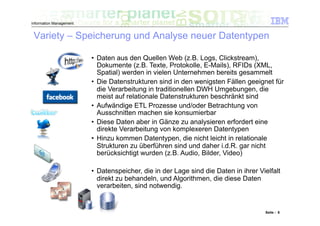 Information Management


 Variety – Speicherung und Analyse neuer Datentypen

                         •  Daten aus den Quellen Web (z.B. Logs, Clickstream),
                            Dokumente (z.B. Texte, Protokolle, E-Mails), RFIDs (XML,
                            Spatial) werden in vielen Unternehmen bereits gesammelt
                         •  Die Datenstrukturen sind in den wenigsten Fällen geeignet für
                            die Verarbeitung in traditionellen DWH Umgebungen, die
                            meist auf relationale Datenstrukturen beschränkt sind
                         •  Aufwändige ETL Prozesse und/oder Betrachtung von
                            Ausschnitten machen sie konsumierbar
                         •  Diese Daten aber in Gänze zu analysieren erfordert eine
                            direkte Verarbeitung von komplexeren Datentypen
                         •  Hinzu kommen Datentypen, die nicht leicht in relationale
                            Strukturen zu überführen sind und daher i.d.R. gar nicht
                            berücksichtigt wurden (z.B. Audio, Bilder, Video)

                         •  Datenspeicher, die in der Lage sind die Daten in ihrer Vielfalt
                            direkt zu behandeln, und Algorithmen, die diese Daten
                            verarbeiten, sind notwendig.


                                                                                     Seite : 6
 