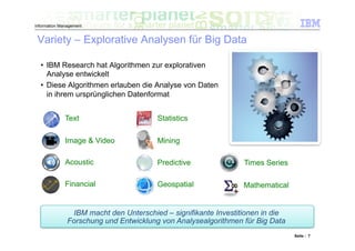 Information Management


 Variety – Explorative Analysen für Big Data

  •  IBM Research hat Algorithmen zur explorativen
     Analyse entwickelt
  •  Diese Algorithmen erlauben die Analyse von Daten
     in ihrem ursprünglichen Datenformat


              Text                      Statistics

              Image & Video             Mining

              Acoustic                  Predictive               Times Series

              Financial                 Geospatial               Mathematical


                IBM macht den Unterschied – signifikante Investitionen in die
               Forschung und Entwicklung von Analysealgorithmen für Big Data
                                                                                Seite : 7
 