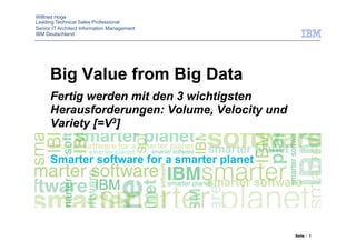 Wilfried Hoge
Leading Technical Sales Professional
Senior IT Architect Information Management
IBM Deutschland




      Big Value from Big Data
      Fertig werden mit den 3 wichtigsten
      Herausforderungen: Volume, Velocity und
      Variety [=V3]




                                                Seite : 1
 