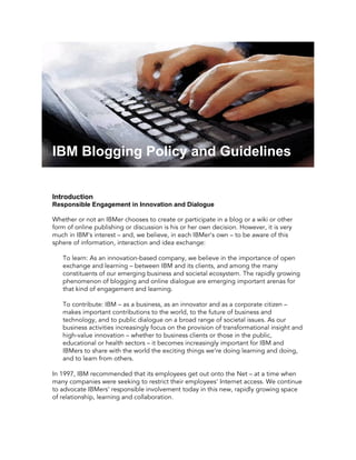 IBM Blogging Policy and Guidelines


Introduction
Responsible Engagement in Innovation and Dialogue

Whether or not an IBMer chooses to create or participate in a blog or a wiki or other
form of online publishing or discussion is his or her own decision. However, it is very
much in IBM's interest – and, we believe, in each IBMer's own – to be aware of this
sphere of information, interaction and idea exchange:

   To learn: As an innovation-based company, we believe in the importance of open
   exchange and learning – between IBM and its clients, and among the many
   constituents of our emerging business and societal ecosystem. The rapidly growing
   phenomenon of blogging and online dialogue are emerging important arenas for
   that kind of engagement and learning.

   To contribute: IBM – as a business, as an innovator and as a corporate citizen –
   makes important contributions to the world, to the future of business and
   technology, and to public dialogue on a br