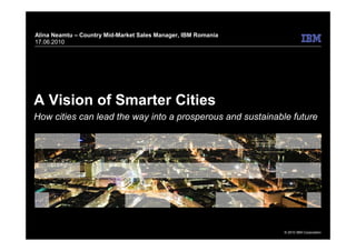Alina Neamtu – Country Mid-Market Sales Manager, IBM Romania
17.06.2010




A Vision of Smarter Cities
How cities can lead the way into a prosperous and sustainable future




                                                               © 2010 IBM Corporation
 