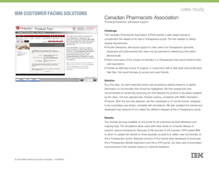 IBM CUSTOMER FACING SOLUTIONS
case study
Canadian Pharmacists Association
Providing interactive, self-paced support
Challenge
The Canadian Pharmacists Association (CPhA) wanted a web-based tutorial to
complement the release of its new e-Therapeutics portal. The tool needed to satisfy
several requirements:
§ Provide interactive, self-paced support to new users of e-Therapeutics (primarily
physicians and pharmacists) who were not accustomed to referencing information
electronically
§ Inform end-users of the unique functionality in e-Therapeutics that would enhance their
user experience
§ Provide an alternate source of support, in conjunction with a help desk and portlet-level
help files, that would be easy to access and user-friendly
Solution
As a first step, our team attended portal user-acceptance testing sessions to gather
information on functionality that should be highlighted. We then researched and
recommended an eLearning authoring tool that allowed the product to be easily updated
by the client. The tool selected was Trivantis Lectora, combined with IBM’s Simulation
Producer. After the tool was selected, we then developed a 15-minute tutorial, designed
to be completely user-driven, complete with simulations. We also updated the tutorial and
developed new versions of it to reflect the different releases of the e-Therapeutics portal.
Results
The tutorials are now available on the portal for all customers as both refreshers and
ongoing help. The simulations allow users with lower levels of computer literacy to
practice various transactions. Because of the success of the tutorials, CPhA asked IBM
to return to update the tutorial on three separate occasions to reflect new functionality of
the e-Therapeutics portal. Separate versions of the tutorial were developed to showcase
the e-Therapeutics Mobile Application and the e-CPS portal. Our team also incorporated
improvements to the tutorials based on customer feedback.
© 2008 IBM Centres for Solution Innovation :: TORONTO
 
