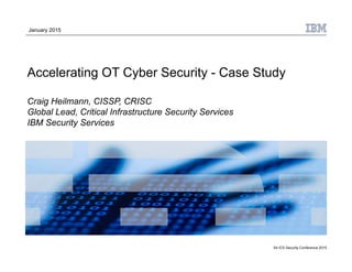 S4 ICS Security Conference 2015
Accelerating OT Cyber Security - Case Study
Craig Heilmann, CISSP, CRISC
Global Lead, Critical Infrastructure Security Services
IBM Security Services
January 2015
 