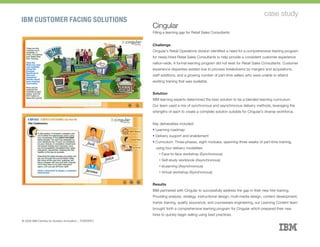 IBM CUSTOMER FACING SOLUTIONS
case study
Cingular
Filling a learning gap for Retail Sales Consultants
Challenge
Cingular’s Retail Operations division identified a need for a comprehensive training program
for newly-hired Retail Sales Consultants to help provide a consistent customer experience
nation-wide. A formal learning program did not exist for Retail Sales Consultants. Customer
experience disparities existed due to process breakdowns by mergers and acquisitions,
staff additions, and a growing number of part-time sellers who were unable to attend
existing training that was available.
Solution
IBM learning experts determined the best solution to be a blended learning curriculum.
Our team used a mix of synchronous and asynchronous delivery methods, leveraging the
strengths of each to create a complete solution suitable for Cingular’s diverse workforce.
Key deliverables included:
§ Learning roadmap
§ Delivery support and enablement
§ Curriculum: Three-phases, eight modules, spanning three weeks of part-time training,
using four delivery modalities:
	ú Face-to-face workshop (Synchronous)
	ú Self-study workbook (Asynchronous)
	ú eLearning (Asynchronous)
	ú Virtual workshop (Synchronous)
Results
IBM partnered with Cingular to successfully address the gap in their new hire training.
Providing analysis, strategy, instructional design, multi-media design, content development,
trainer training, quality assurance, and courseware engineering, our Learning Content team
brought forth a comprehensive learning program for Cingular which prepared their new
hires to quickly begin selling using best practices.
© 2008 IBM Centres for Solution Innovation :: TORONTO
 