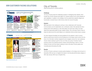 IBM CUSTOMER FACING SOLUTIONS
case study
City of Toronto
Award-winning site for a diverse audience
Challenge
The City of Toronto faced the challenging prospect of redesigning their website, which
housed over 25,000 individual web pages, for a diverse audience with varying degrees of
web capabilities. In addition to the redesign, the City wanted their website’s design and
functionality to exceed those of other famous cities from around the globe.
Solution
IBM responded to this challenge by working in close collaboration with Corporate
Communications and 32 stakeholders who contributed content. We extended the City’s
existing brand while adhering to a web-safe design and quick-load coding. Our team
determined appropriate labels through usability studies. And a thorough review of best-of-
breed city sites around the world helped us to understand what we were trying to surpass.
Our team designed templates and style guidelines for the website in order to ensure
optimum performance would be met and adherence to the design would continue into the
future. Our information architect designed the site navigation around four main audiences:
Toronto citizens wanting to get the most out of their city (Living in Toronto); Toronto
business owners and potential business investors (Doing Business); visitors to Toronto
(Visiting Toronto); and local citizens wanting to know more about Toronto politics and
municipal policy (Accessing City Hall).
Results
The City of Toronto continues to receive positive feedback on the design since its launch in
December 2000 and won an Applied Arts Award in the Educational/Informative category in
2001 (see January 2002 issue of Applied Arts).
http://www.toronto.ca/
© 2008 IBM Centres for Solution Innovation :: TORONTO
 