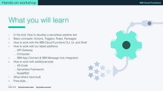 Index 2018
IBM Cloud Functions
bit.ly/serverless-index bit.ly/index-accounts
What you will learn
Hands-on workshop
1. In the end: How to develop a serverless weather bot
2. Basic concepts: Actions, Triggers, Rules, Packages
3. How to work with the IBM Cloud Functions CLI, UI, and Shell
4. How to work with our latest additions 
… API Gateway 
… Composer
5. … IBM App Connect & IBM Message Hub integration
6. How to work with additional tools 
… VS Code 
… Serverless Framework 
… NodeRED
7. What others have built
8. Free-style…
 