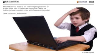 The old business model is not embracing the generation of
screen agers. Our strategy is set, but agility & skills are
lacking to keep execution in line with the pace of the market

CMO, Electronics, Netherlands




                                                                © 2011 IBM Corporation
 