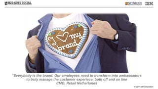 “Everybody is the brand. Our employees need to transform into ambassadors
       to truly manage the customer experiece, both off and on line
                          CMO, Retail Netherlands
                                                                    © 2011 IBM Corporation
 