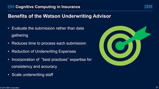 Benefits of the Watson Underwriting Advisor
•  Evaluate the submission rather than data
gathering
•  Reduces time to process each submission
•  Reduction of Underwriting Expenses
•  Incorporation of “best practices” expertise for
consistency and accuracy
•  Scale underwriting staff
© 2015 IBM Corporation 21
Cognitive Computing in Insurance
 