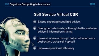 Self Service Virtual CSR
Extend expert personalized advice.
!  Strengthen relationships through better customer
advice & information sharing
!  Increase revenue through better informed next-
best-action, cross-sell / up-sell
!  Improve operational efficiency
Cognitive Computing in Insurance
 