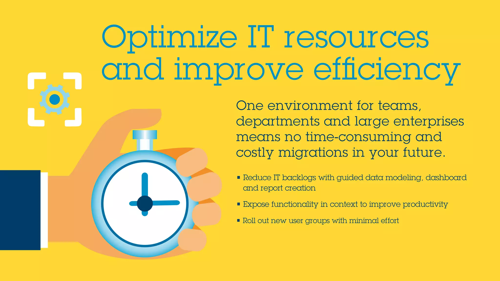 One environment for teams,
departments and large enterprises
means no time-consuming and
costly migrations in your future.
• Reduce IT backlogs with guided data modeling, dashboard
and report creation
• Expose functionality in context to improve productivity
• Roll out new user groups with minimal effort
Optimize IT resources
and improve efficiency
 