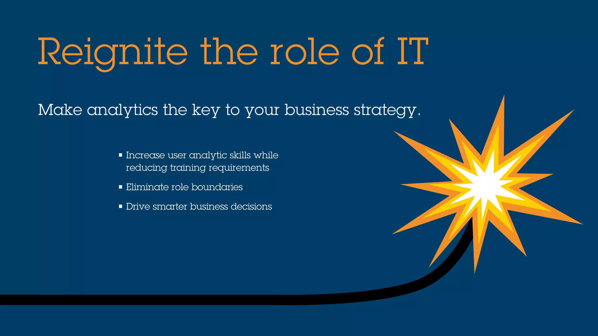 Make analytics the key to your business strategy.
Reignite the role of IT
• Increase user analytic skills while
reducing training requirements
• Eliminate role boundaries
• Drive smarter business decisions
 