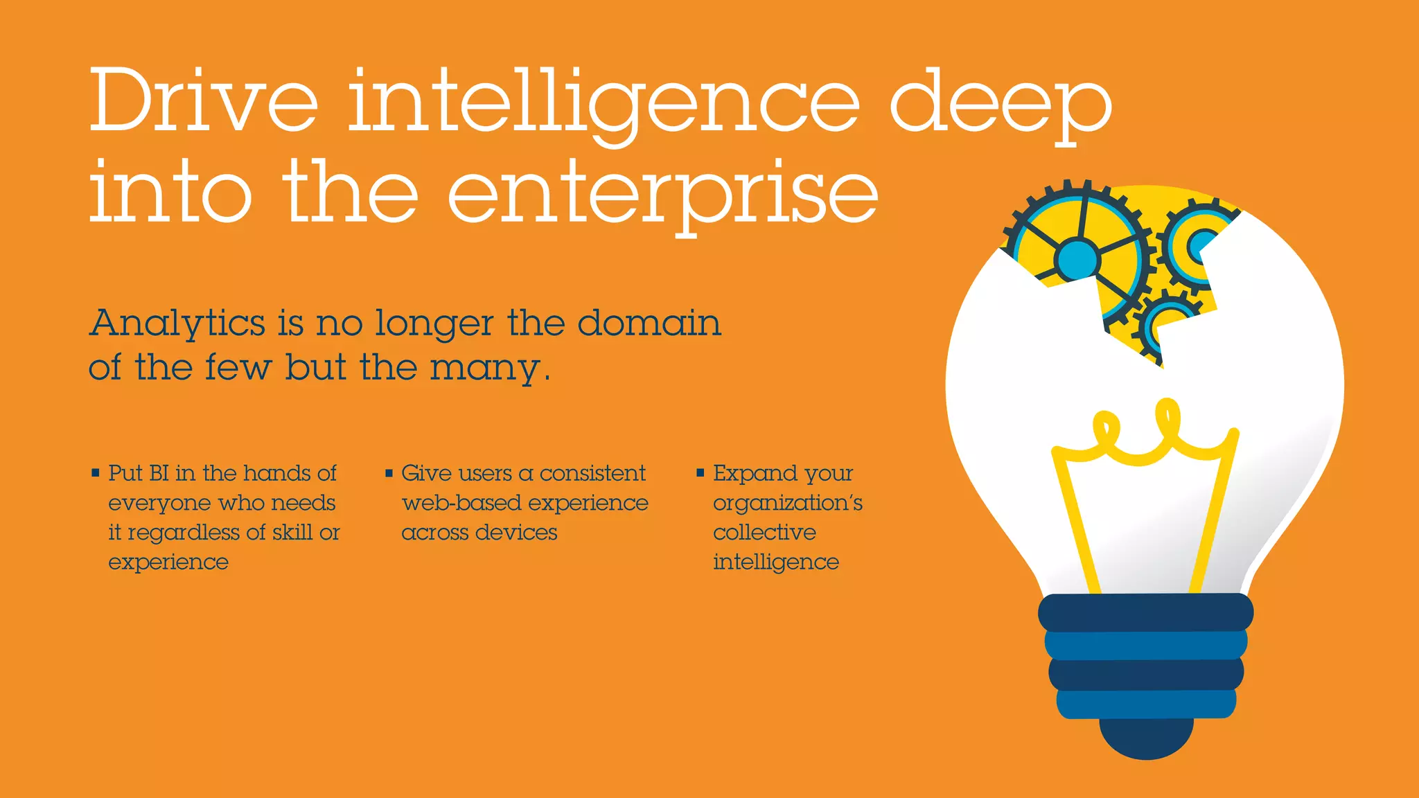 Analytics is no longer the domain
of the few but the many.
Drive intelligence deep
into the enterprise
• Put BI in the hands of
everyone who needs
it regardless of skill or
experience
• Give users a consistent
web-based experience
across devices
• Expand your
organization’s
collective
intelligence
 