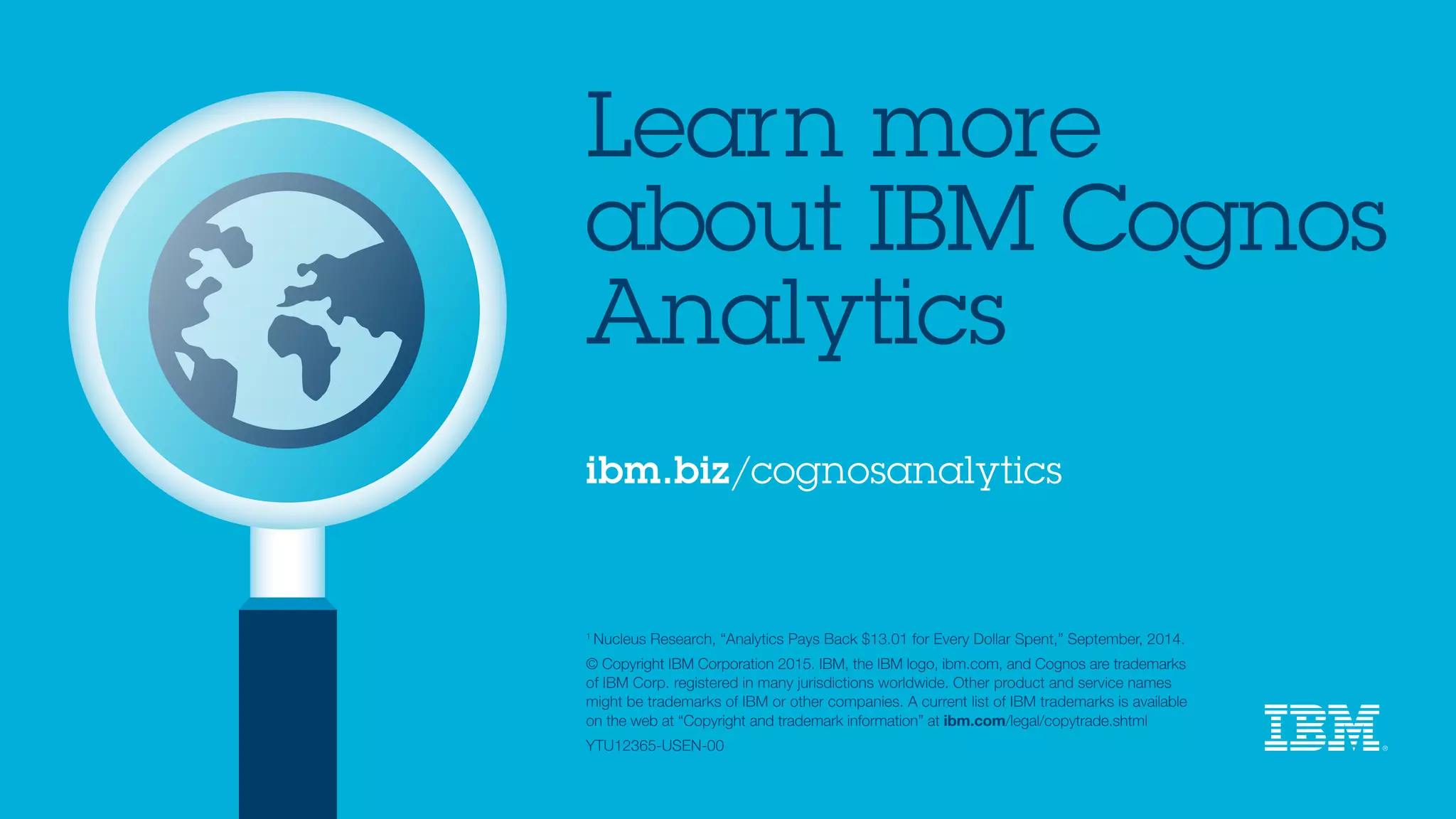 ibm.biz/cognosanalytics
1 
Nucleus Research, “Analytics Pays Back $13.01 for Every Dollar Spent,” September, 2014.
© Copyright IBM Corporation 2015. IBM, the IBM logo, ibm.com, and Cognos are trademarks
of IBM Corp. registered in many jurisdictions worldwide. Other product and service names
might be trademarks of IBM or other companies. A current list of IBM trademarks is available
on the web at “Copyright and trademark information” at ibm.com/legal/copytrade.shtml
YTU12365-USEN-00
Learn more
about IBM Cognos
Analytics
 