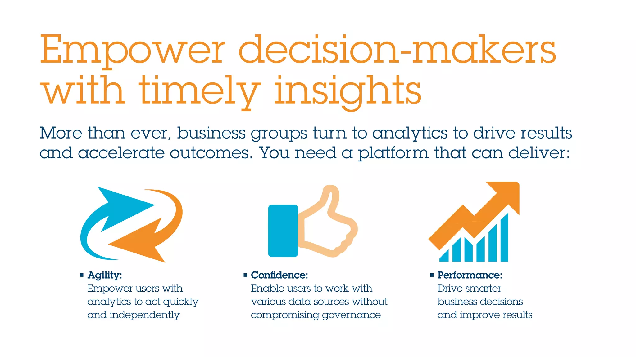 More than ever, business groups turn to analytics to drive results
and accelerate outcomes. You need a platform that can deliver:
Empower decision-makers
with timely insights
• Agility:
Empower users with
analytics to act quickly
and independently
• Confidence:
Enable users to work with
various data sources without
compromising governance
• Performance:
Drive smarter
business decisions
and improve results
 