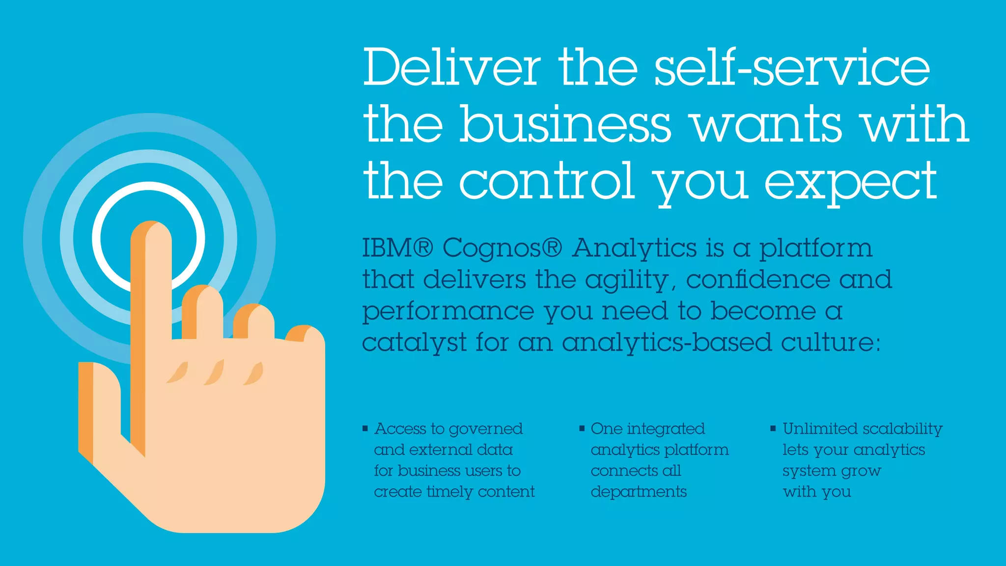 IBM® Cognos® Analytics is a platform
that delivers the agility, confidence and
performance you need to become a
catalyst for an analytics-based culture:
Deliver the self-service
the business wants with
the control you expect
• Access to governed
and external data
for business users to
create timely content
• One integrated
analytics platform
connects all
departments
• Unlimited scalability
lets your analytics
system grow
with you
 