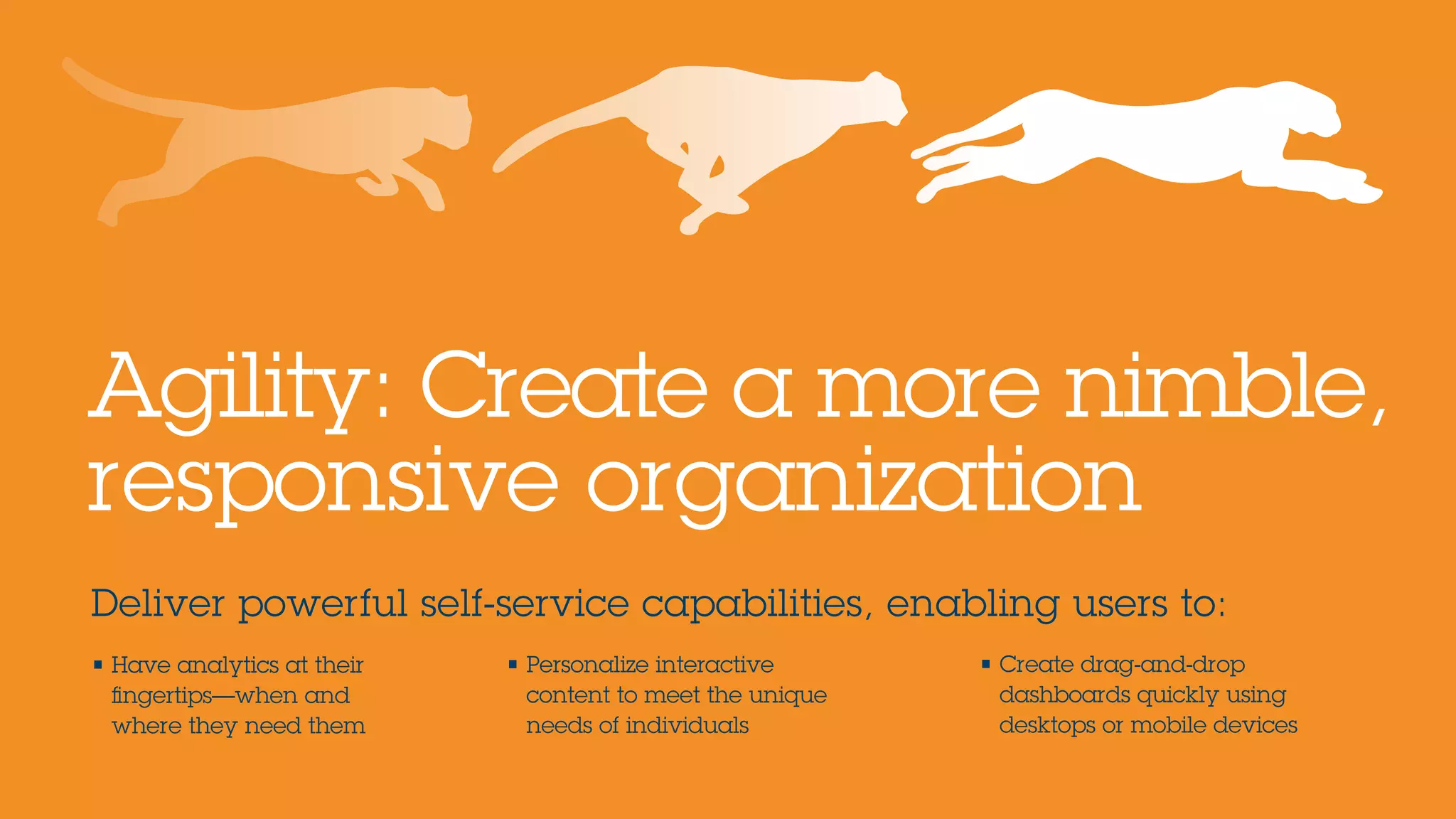 Deliver powerful self-service capabilities, enabling users to:
Agility: Create a more nimble,
responsive organization
• Have analytics at their
fingertips—when and
where they need them
• Personalize interactive
content to meet the unique
needs of individuals
• Create drag-and-drop
dashboards quickly using
desktops or mobile devices
 
