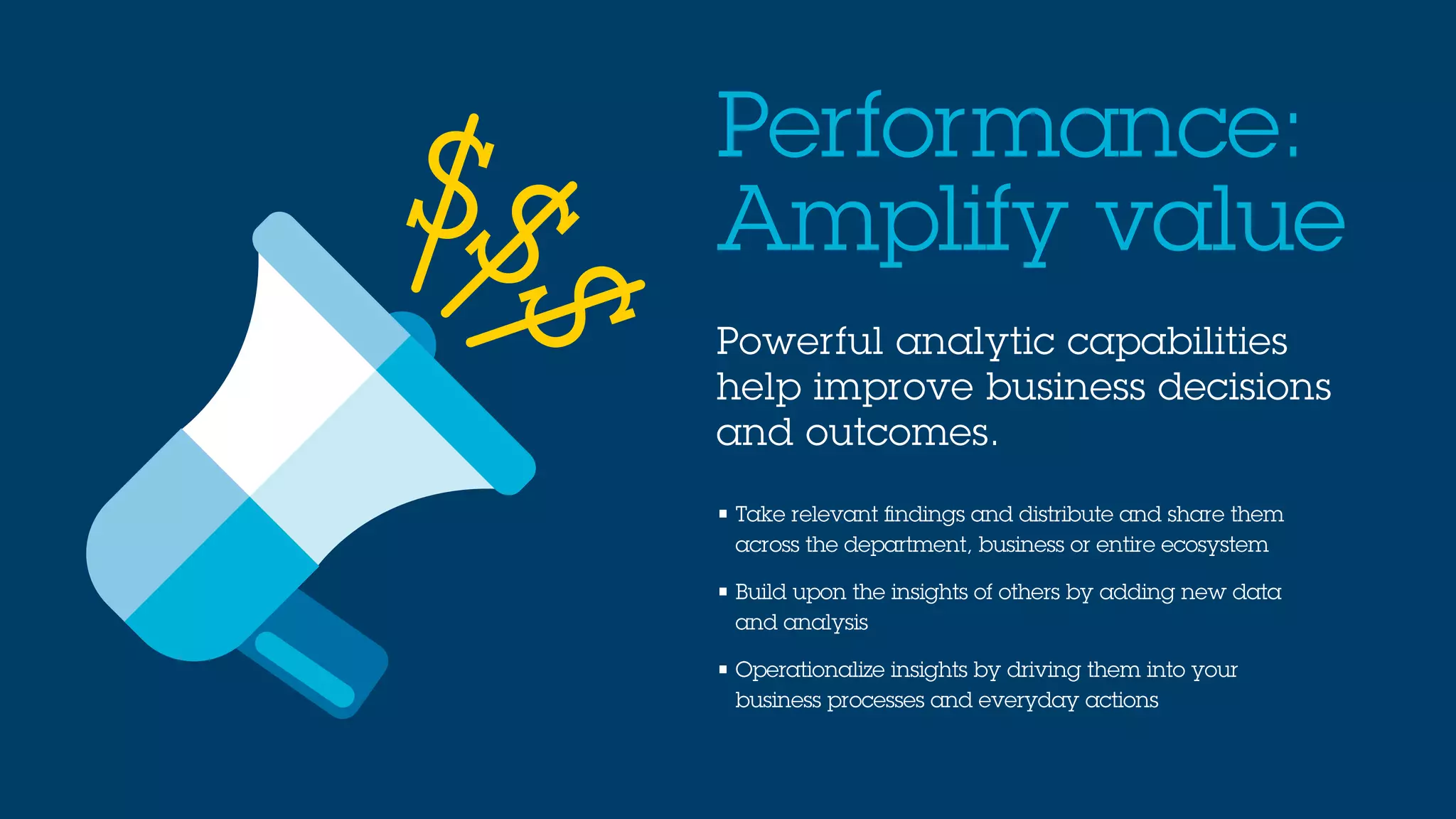 Powerful analytic capabilities
help improve business decisions
and outcomes.
Performance:
Amplify value
• Take relevant findings and distribute and share them
across the department, business or entire ecosystem
• Build upon the insights of others by adding new data
and analysis
• Operationalize insights by driving them into your
business processes and everyday actions
S
SS
 