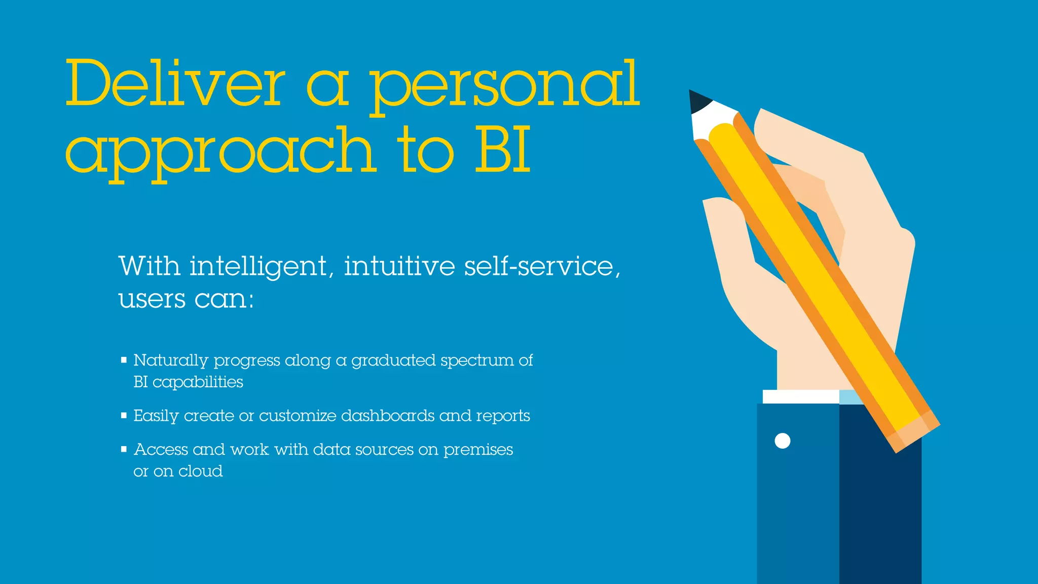 With intelligent, intuitive self-service,
users can:
Deliver a personal
approach to BI
• Naturally progress along a graduated spectrum of
BI capabilities
• Easily create or customize dashboards and reports
• Access and work with data sources on premises
or on cloud
 