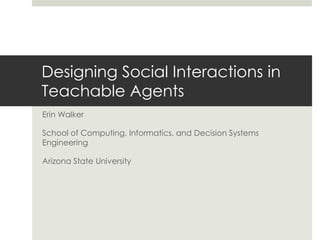 Erin Walker
School of Computing, Informatics, and Decision Systems
Engineering
Arizona State University
Designing Social Interactions in
Teachable Agents
 