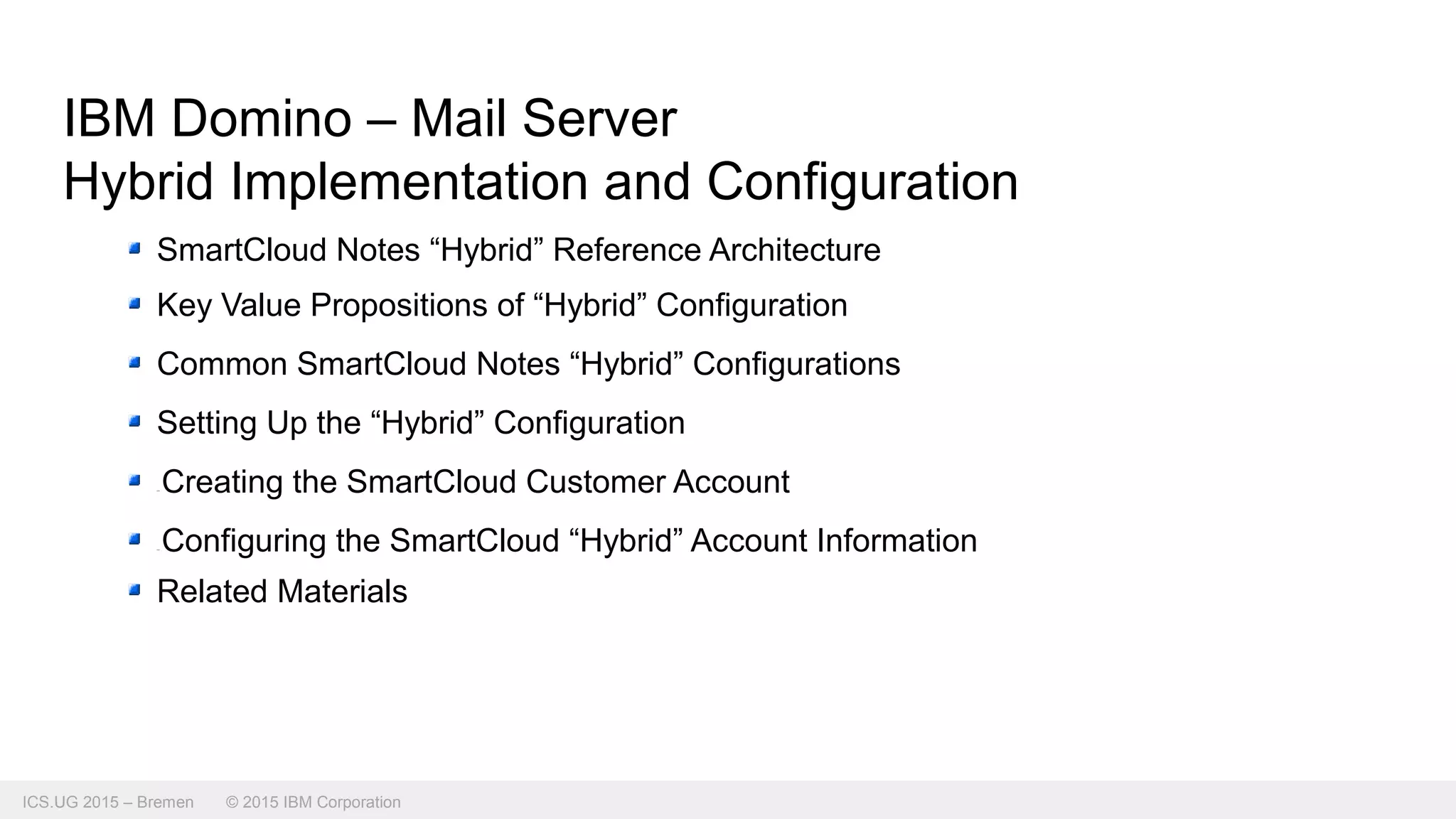 ICS.UG 2015 – Bremen © 2015 IBM Corporation
IBM Domino – Mail Server
Hybrid Implementation and Configuration
SmartCloud Notes “Hybrid” Reference Architecture
Key Value Propositions of “Hybrid” Configuration
Common SmartCloud Notes “Hybrid” Configurations
Setting Up the “Hybrid” Configuration
Creating the SmartCloud Customer Account
Configuring the SmartCloud “Hybrid” Account Information
Related Materials
 
