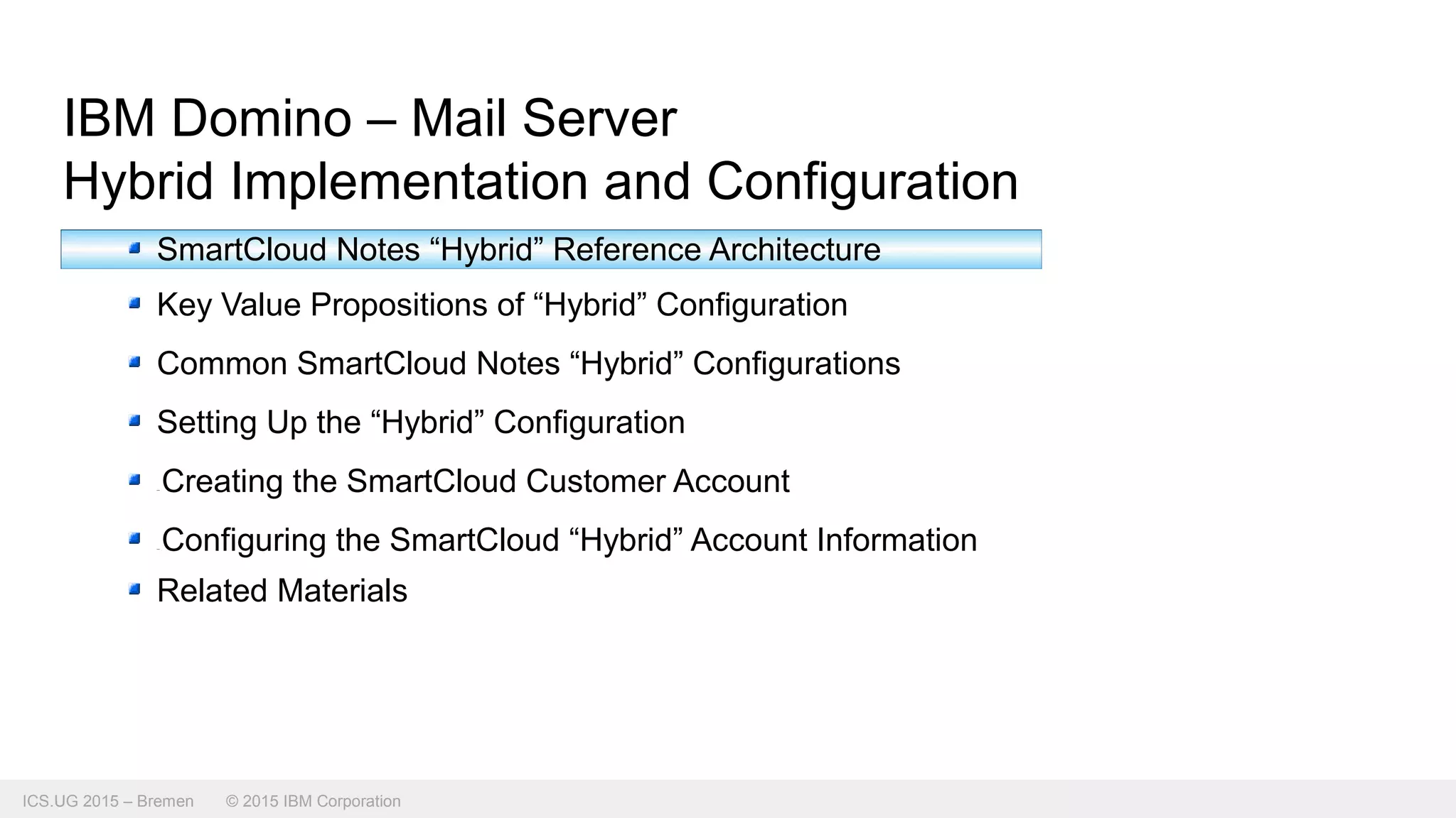 ICS.UG 2015 – Bremen © 2015 IBM Corporation
IBM Domino – Mail Server
Hybrid Implementation and Configuration
SmartCloud Notes “Hybrid” Reference Architecture
Key Value Propositions of “Hybrid” Configuration
Common SmartCloud Notes “Hybrid” Configurations
Setting Up the “Hybrid” Configuration
Creating the SmartCloud Customer Account
Configuring the SmartCloud “Hybrid” Account Information
Related Materials
 