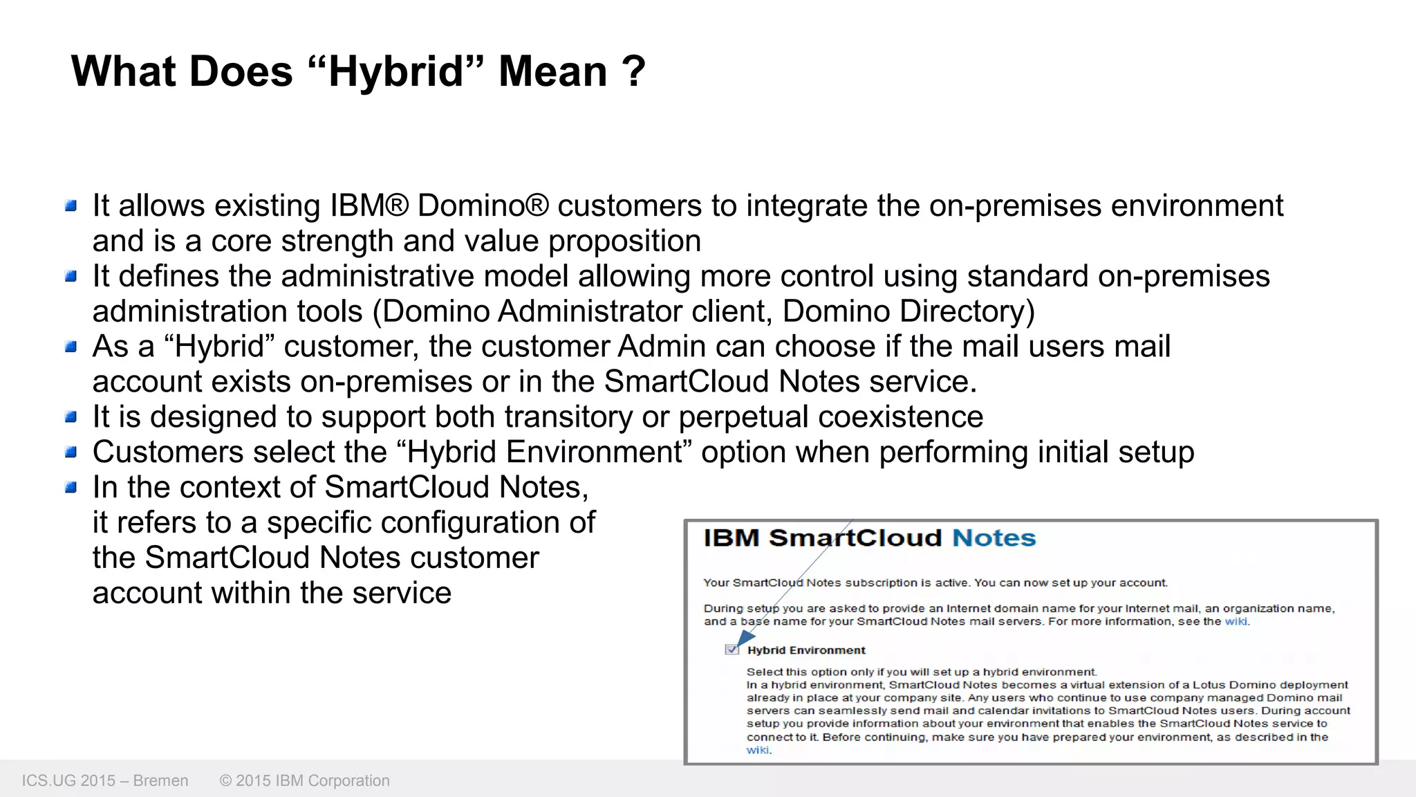 ICS.UG 2015 – Bremen © 2015 IBM Corporation
What Does “Hybrid” Mean ?
It allows existing IBM® Domino® customers to integrate the on-premises environment
and is a core strength and value proposition
It defines the administrative model allowing more control using standard on-premises
administration tools (Domino Administrator client, Domino Directory)
As a “Hybrid” customer, the customer Admin can choose if the mail users mail
account exists on-premises or in the SmartCloud Notes service.
It is designed to support both transitory or perpetual coexistence
Customers select the “Hybrid Environment” option when performing initial setup
In the context of SmartCloud Notes,
it refers to a specific configuration of
the SmartCloud Notes customer
account within the service
 