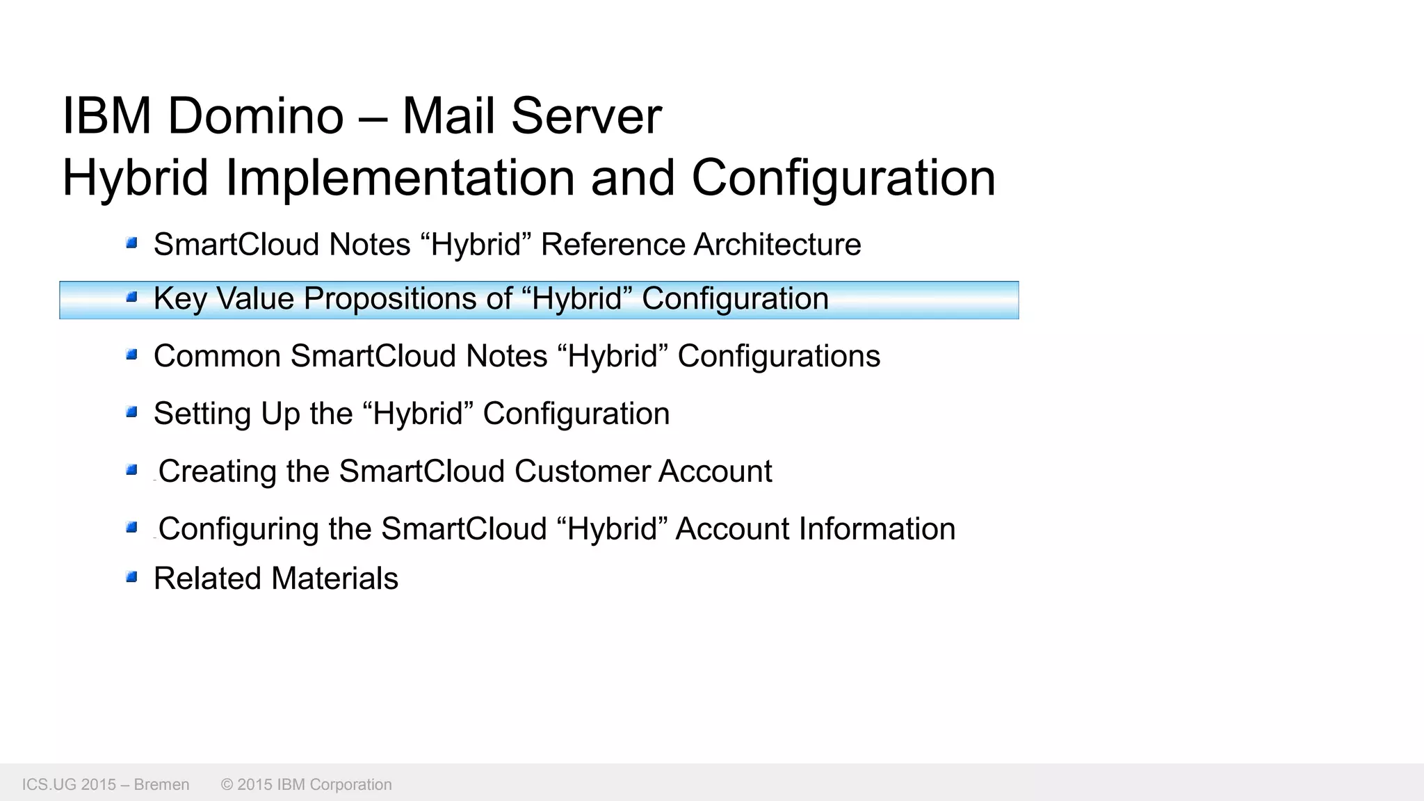 ICS.UG 2015 – Bremen © 2015 IBM Corporation
IBM Domino – Mail Server
Hybrid Implementation and Configuration
SmartCloud Notes “Hybrid” Reference Architecture
Key Value Propositions of “Hybrid” Configuration
Common SmartCloud Notes “Hybrid” Configurations
Setting Up the “Hybrid” Configuration
Creating the SmartCloud Customer Account
Configuring the SmartCloud “Hybrid” Account Information
Related Materials
 