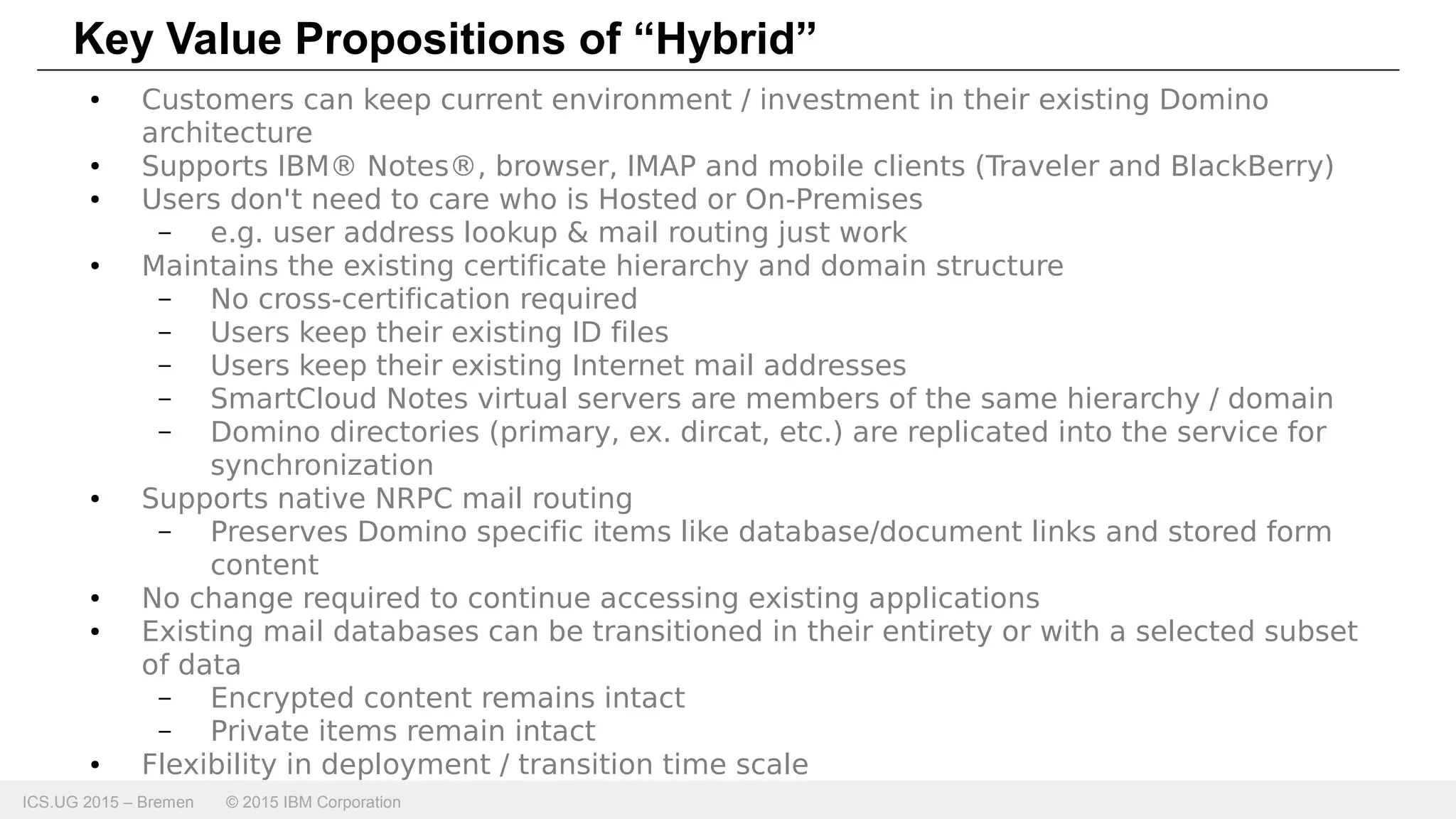 ICS.UG 2015 – Bremen © 2015 IBM Corporation
Key Value Propositions of “Hybrid”
● Customers can keep current environment / investment in their existing Domino
architecture
● Supports IBM® Notes®, browser, IMAP and mobile clients (Traveler and BlackBerry)
● Users don't need to care who is Hosted or On-Premises
– e.g. user address lookup & mail routing just work
● Maintains the existing certificate hierarchy and domain structure
– No cross-certification required
– Users keep their existing ID files
– Users keep their existing Internet mail addresses
– SmartCloud Notes virtual servers are members of the same hierarchy / domain
– Domino directories (primary, ex. dircat, etc.) are replicated into the service for
synchronization
● Supports native NRPC mail routing
– Preserves Domino specific items like database/document links and stored form
content
● No change required to continue accessing existing applications
● Existing mail databases can be transitioned in their entirety or with a selected subset
of data
– Encrypted content remains intact
– Private items remain intact
● Flexibility in deployment / transition time scale
 