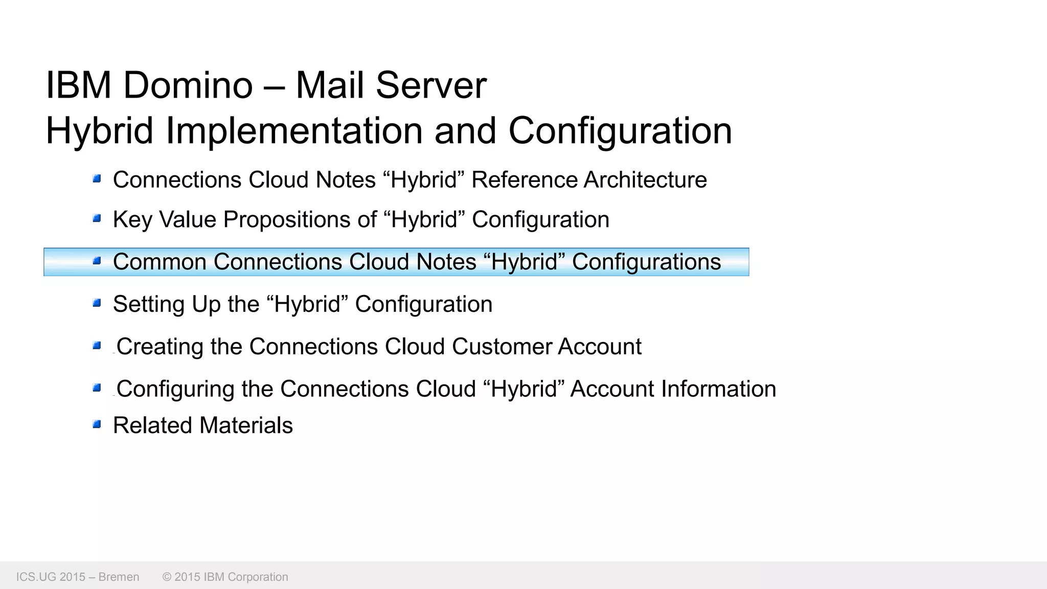 ICS.UG 2015 – Bremen © 2015 IBM Corporation
IBM Domino – Mail Server
Hybrid Implementation and Configuration
Connections Cloud Notes “Hybrid” Reference Architecture
Key Value Propositions of “Hybrid” Configuration
Common Connections Cloud Notes “Hybrid” Configurations
Setting Up the “Hybrid” Configuration
Creating the Connections Cloud Customer Account
Configuring the Connections Cloud “Hybrid” Account Information
Related Materials
 