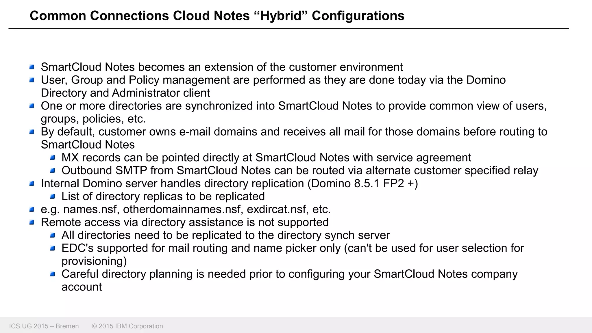 ICS.UG 2015 – Bremen © 2015 IBM Corporation
Common Connections Cloud Notes “Hybrid” Configurations
SmartCloud Notes becomes an extension of the customer environment
User, Group and Policy management are performed as they are done today via the Domino
Directory and Administrator client
One or more directories are synchronized into SmartCloud Notes to provide common view of users,
groups, policies, etc.
By default, customer owns e-mail domains and receives all mail for those domains before routing to
SmartCloud Notes
MX records can be pointed directly at SmartCloud Notes with service agreement
Outbound SMTP from SmartCloud Notes can be routed via alternate customer specified relay
Internal Domino server handles directory replication (Domino 8.5.1 FP2 +)
List of directory replicas to be replicated
e.g. names.nsf, otherdomainnames.nsf, exdircat.nsf, etc.
Remote access via directory assistance is not supported
All directories need to be replicated to the directory synch server
EDC's supported for mail routing and name picker only (can't be used for user selection for
provisioning)
Careful directory planning is needed prior to configuring your SmartCloud Notes company
account
 