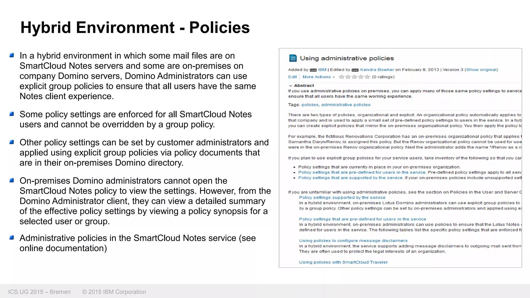 ICS.UG 2015 – Bremen © 2015 IBM Corporation
In a hybrid environment in which some mail files are on
SmartCloud Notes servers and some are on-premises on
company Domino servers, Domino Administrators can use
explicit group policies to ensure that all users have the same
Notes client experience.
Some policy settings are enforced for all SmartCloud Notes
users and cannot be overridden by a group policy.
Other policy settings can be set by customer administrators and
applied using explicit group policies via policy documents that
are in their on-premises Domino directory.
On-premises Domino administrators cannot open the
SmartCloud Notes policy to view the settings. However, from the
Domino Administrator client, they can view a detailed summary
of the effective policy settings by viewing a policy synopsis for a
selected user or group.
Administrative policies in the SmartCloud Notes service (see
online documentation)
Hybrid Environment - Policies
 