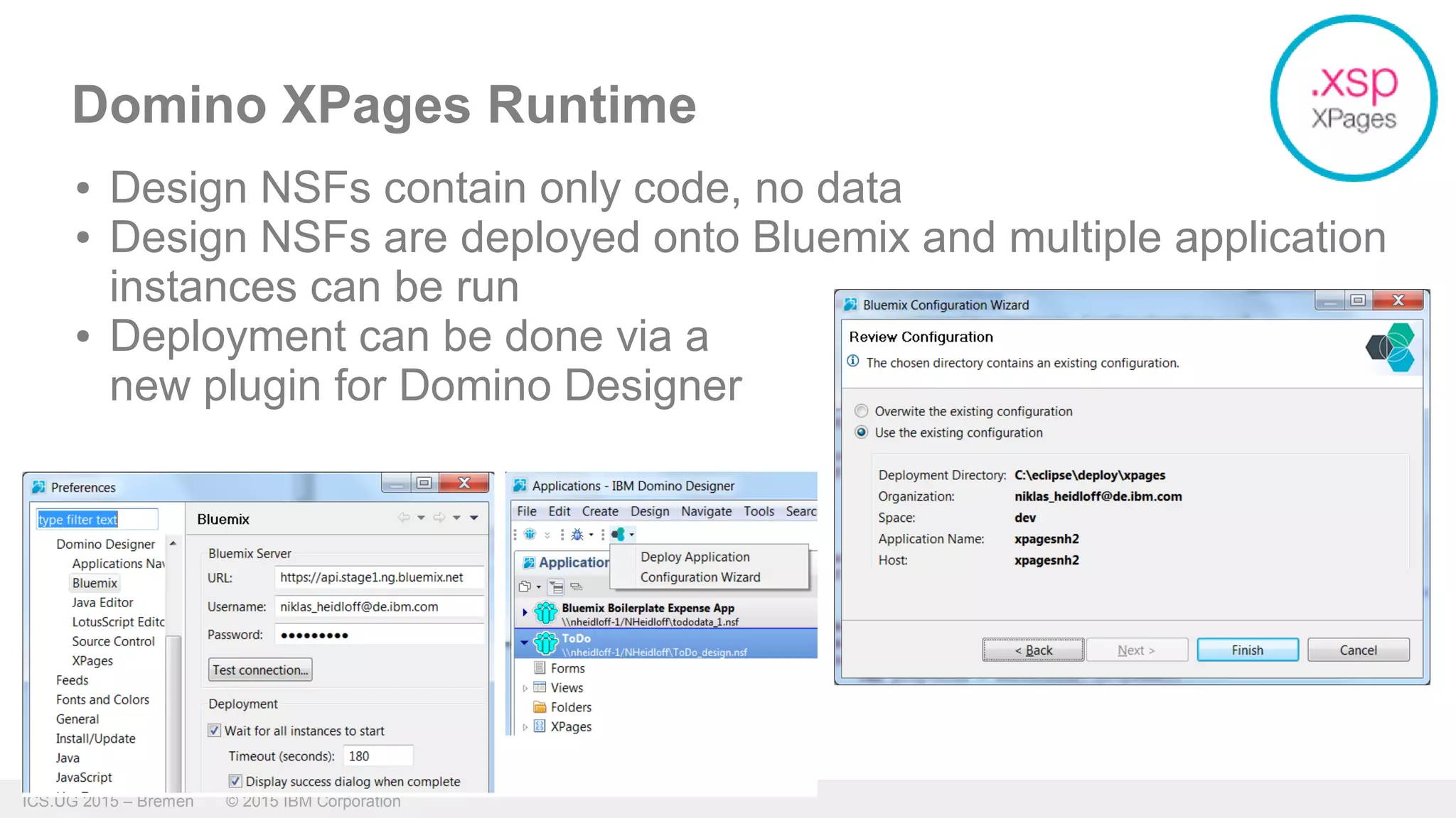 ICS.UG 2015 – Bremen © 2015 IBM Corporation
Domino XPages Runtime
● Design NSFs contain only code, no data
● Design NSFs are deployed onto Bluemix and multiple application
instances can be run
● Deployment can be done via a
new plugin for Domino Designer
 