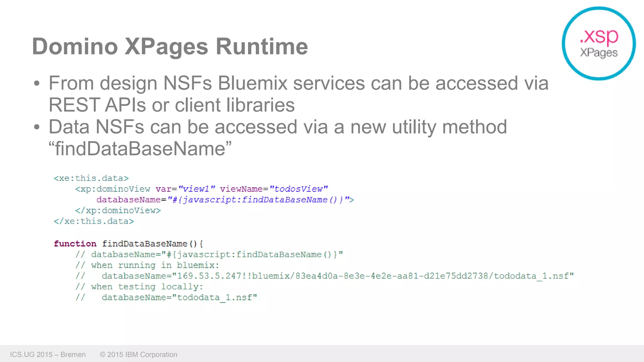 ICS.UG 2015 – Bremen © 2015 IBM Corporation
Domino XPages Runtime
● From design NSFs Bluemix services can be accessed via
REST APIs or client libraries
● Data NSFs can be accessed via a new utility method
“findDataBaseName”
 