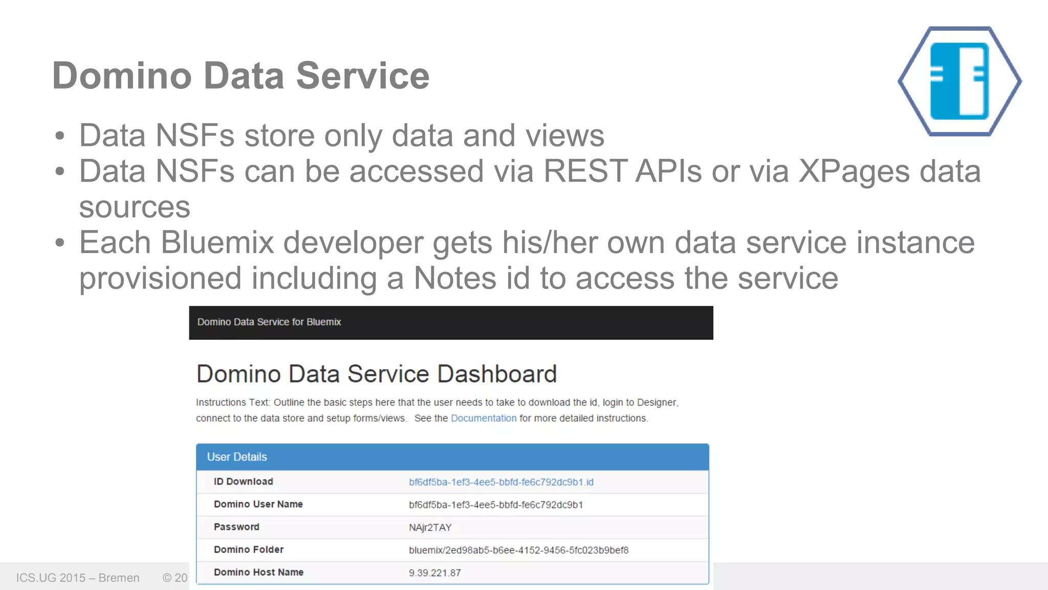 ICS.UG 2015 – Bremen © 2015 IBM Corporation
Domino Data Service
● Data NSFs store only data and views
● Data NSFs can be accessed via REST APIs or via XPages data
sources
● Each Bluemix developer gets his/her own data service instance
provisioned including a Notes id to access the service
 