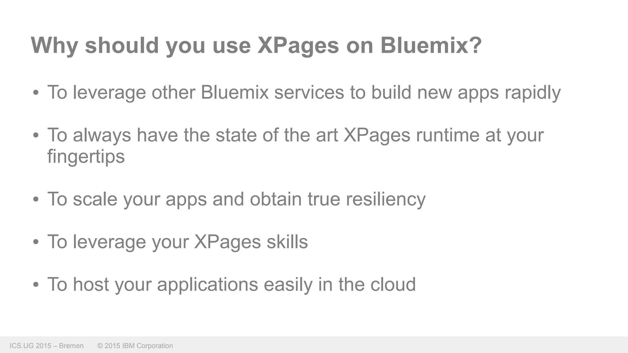 ICS.UG 2015 – Bremen © 2015 IBM Corporation
Why should you use XPages on Bluemix?
● To leverage other Bluemix services to build new apps rapidly
● To always have the state of the art XPages runtime at your
fingertips
● To scale your apps and obtain true resiliency
● To leverage your XPages skills
● To host your applications easily in the cloud
 