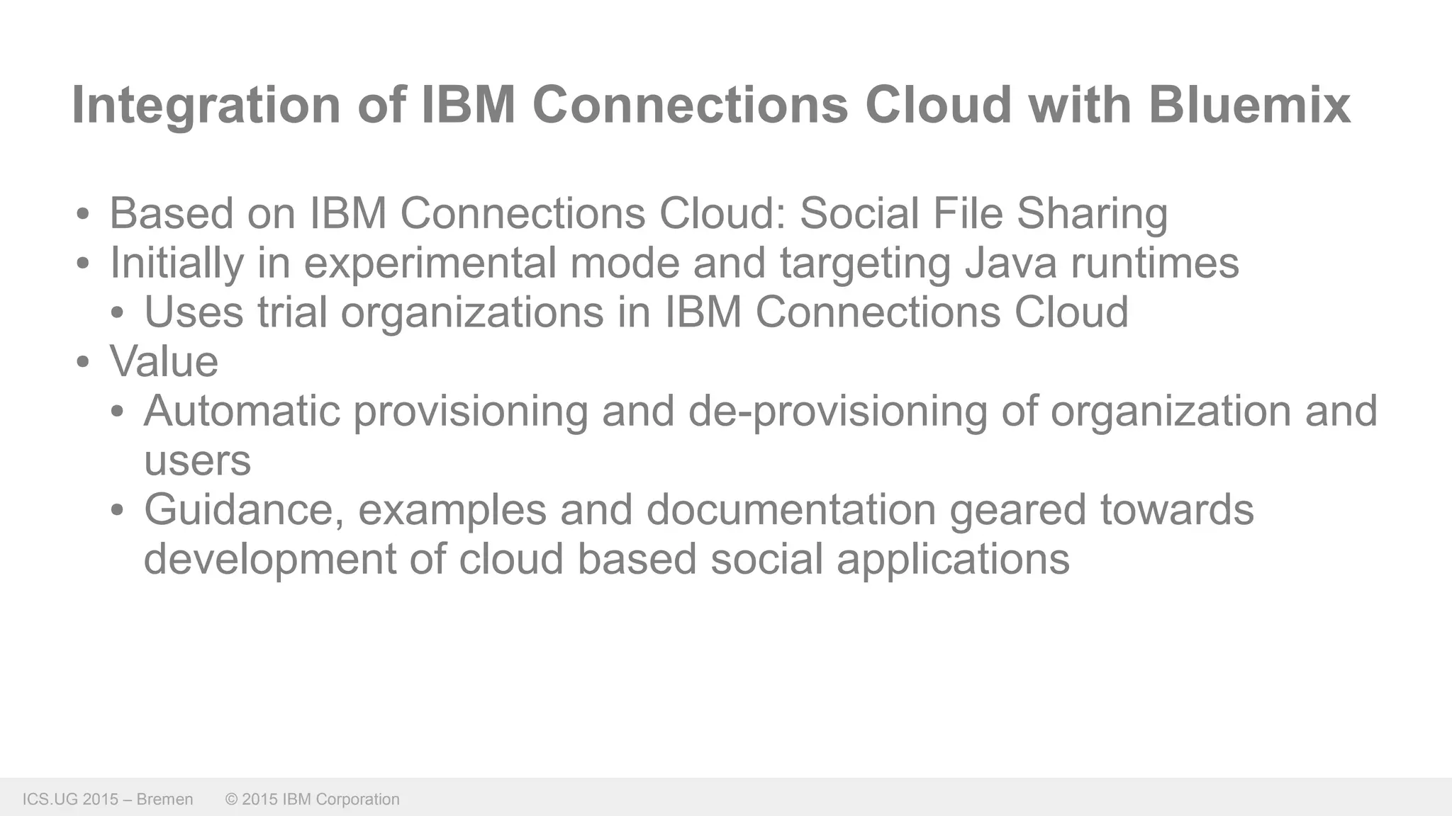 ICS.UG 2015 – Bremen © 2015 IBM Corporation
Integration of IBM Connections Cloud with Bluemix
● Based on IBM Connections Cloud: Social File Sharing
● Initially in experimental mode and targeting Java runtimes
● Uses trial organizations in IBM Connections Cloud
● Value
● Automatic provisioning and de-provisioning of organization and
users
● Guidance, examples and documentation geared towards
development of cloud based social applications
 