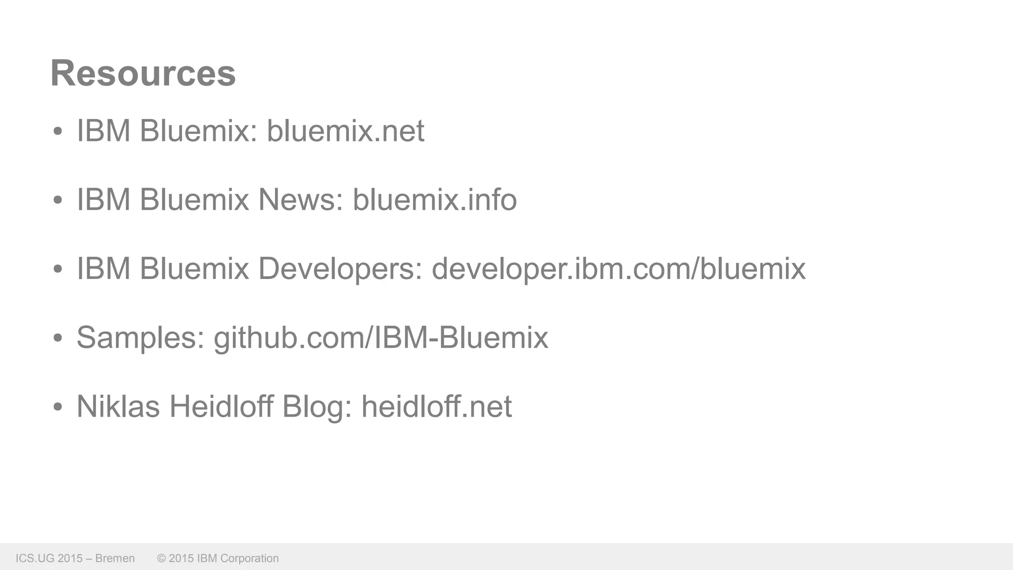 ICS.UG 2015 – Bremen © 2015 IBM Corporation
Resources
● IBM Bluemix: bluemix.net
● IBM Bluemix News: bluemix.info
● IBM Bluemix Developers: developer.ibm.com/bluemix
● Samples: github.com/IBM-Bluemix
● Niklas Heidloff Blog: heidloff.net
 