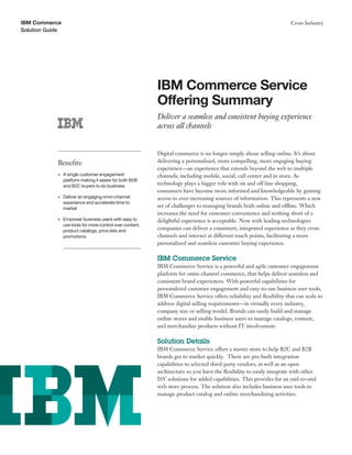 Solution Guide
Cross IndustryIBM Commerce
IBM Commerce Service
Offering Summary
Deliver a seamless and consistent buying experience
across all channels
Digital commerce is no longer simply about selling online. It’s about
delivering a personalized, more compelling, more engaging buying
experience—an experience that extends beyond the web to multiple
channels, including mobile, social, call center and in store. As
technology plays a bigger role with on and off line shopping,
consumers have become more informed and knowledgeable by gaining
access to ever-increasing sources of information. This represents a new
set of challenges to managing brands both online and offline. Which
increases the need for customer convenience and nothing short of a
delightful experience is acceptable. Now with leading technologies
companies can deliver a consistent, integrated experience as they cross
channels and interact at different touch points, facilitating a more
personalized and seamless customer buying experience.
IBM Commerce Service
IBM Commerce Service is a powerful and agile customer engagement
platform for omni-channel commerce, that helps deliver seamless and
consistent brand experiences. With powerful capabilities for
personalized customer engagement and easy-to-use business user tools,
IBM Commerce Service offers reliability and flexibility that can scale to
address digital selling requirements—in virtually every industry,
company size or selling model. Brands can easily build and manage
online stores and enable business users to manage catalogs, content,
and merchandise products without IT involvement.
Solution Details
IBM Commerce Service offers a starter store to help B2C and B2B
brands get to market quickly. There are pre-built integration
capabilities to selected third-party vendors, as well as an open
architecture so you have the flexibility to easily integrate with other
ISV solutions for added capabilities. This provides for an end-to-end
web store process. The solution also includes business user tools to
manage product catalog and online merchandising activities.
Benefits:
•	 A single customer engagement
platform making it easier for both B2B
and B2C buyers to do business
•	 Deliver an engaging omni-channel
experience and accelerate time to
market
•	 Empower business users with easy to
use tools for more control over content,
product catalogs, price lists and
promotions.
 