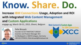 Know. Share. Do.
Increase IBM Connections Usage, Adoption and ROI
with integrated Web Content Management
and Custom Applications
engage.ug, March 30-31, 2015, Ghent, Belgium
Felix Binsack
Founder & CIO TIMETOACT GROUP
Inventor and Product Manager XCC
Im Mediapark 2, 50670 Cologne, Germany
+49 221 97343-0, felix.binsack@timetoact.de
 